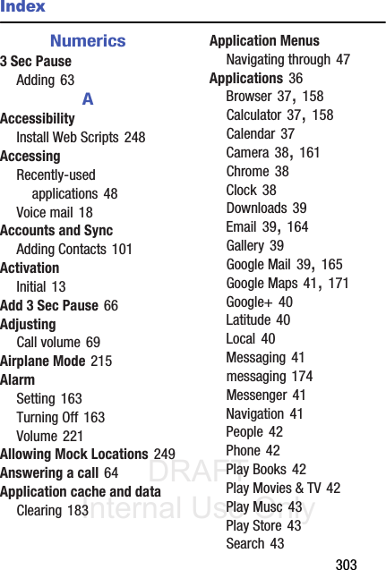 DRAFT Internal Use Only       303IndexNumerics3 Sec PauseAdding 63AAccessibilityInstall Web Scripts 248AccessingRecently-used applications 48Voice mail 18Accounts and SyncAdding Contacts 101ActivationInitial 13Add 3 Sec Pause 66AdjustingCall volume 69Airplane Mode 215AlarmSetting 163Turning Off 163Volume 221Allowing Mock Locations 249Answering a call 64Application cache and dataClearing 183Application MenusNavigating through 47Applications 36Browser 37, 158Calculator 37, 158Calendar 37Camera 38, 161Chrome 38Clock 38Downloads 39Email 39, 164Gallery 39Google Mail 39, 165Google Maps 41, 171Google+ 40Latitude 40Local 40Messaging 41messaging 174Messenger 41Navigation 41People 42Phone 42Play Books 42Play Movies &amp; TV 42Play Musc 43Play Store 43Search 43