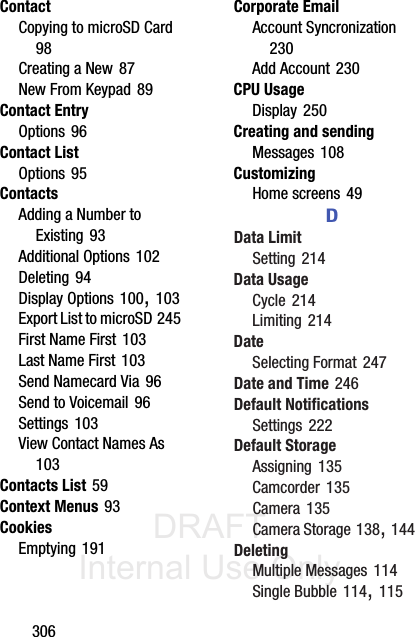 DRAFT Internal Use Only306ContactCopying to microSD Card 98Creating a New 87New From Keypad 89Contact EntryOptions 96Contact ListOptions 95ContactsAdding a Number to Existing 93Additional Options 102Deleting 94Display Options 100, 103Export List to microSD 245First Name First 103Last Name First 103Send Namecard Via 96Send to Voicemail 96Settings 103View Contact Names As 103Contacts List 59Context Menus 93CookiesEmptying 191Corporate EmailAccount Syncronization 230Add Account 230CPU UsageDisplay 250Creating and sendingMessages 108CustomizingHome screens 49DData LimitSetting 214Data UsageCycle 214Limiting 214DateSelecting Format 247Date and Time 246Default NotificationsSettings 222Default StorageAssigning 135Camcorder 135Camera 135Camera Storage 138, 144DeletingMultiple Messages 114Single Bubble 114, 115