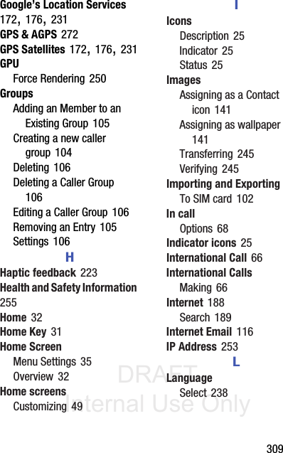 DRAFT Internal Use Only       309Google’s Location Services 172, 176, 231GPS &amp; AGPS 272GPS Satellites 172, 176, 231GPUForce Rendering 250GroupsAdding an Member to an Existing Group 105Creating a new caller group 104Deleting 106Deleting a Caller Group 106Editing a Caller Group 106Removing an Entry 105Settings 106HHaptic feedback 223Health and Safety Information 255Home 32Home Key 31Home ScreenMenu Settings 35Overview 32Home screensCustomizing 49IIconsDescription 25Indicator 25Status 25ImagesAssigning as a Contact icon 141Assigning as wallpaper 141Transferring 245Verifying 245Importing and ExportingTo SIM card 102In callOptions 68Indicator icons 25International Call 66International CallsMaking 66Internet 188Search 189Internet Email 116IP Address 253LLanguageSelect 238