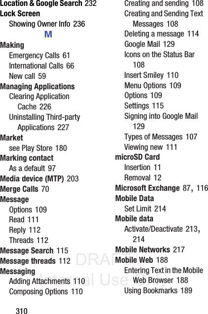 DRAFT Internal Use Only310Location &amp; Google Search 232Lock ScreenShowing Owner Info 236MMakingEmergency Calls 61International Calls 66New call 59Managing ApplicationsClearing Application Cache 226Uninstalling Third-party Applications 227Marketsee Play Store 180Marking contactAs a default 97Media device (MTP) 203Merge Calls 70MessageOptions 109Read 111Reply 112Threads 112Message Search 115Message threads 112MessagingAdding Attachments 110Composing Options 110Creating and sending 108Creating and Sending Text Messages 108Deleting a message 114Google Mail 129Icons on the Status Bar 108Insert Smiley 110Menu Options 109Options 109Settings 115Signing into Google Mail 129Types of Messages 107Viewing new 111microSD CardInsertion 11Removal 12Microsoft Exchange 87, 116Mobile DataSet Limit 214Mobile dataActivate/Deactivate 213, 214Mobile Networks 217Mobile Web 188Entering Text in the Mobile Web Browser 188Using Bookmarks 189