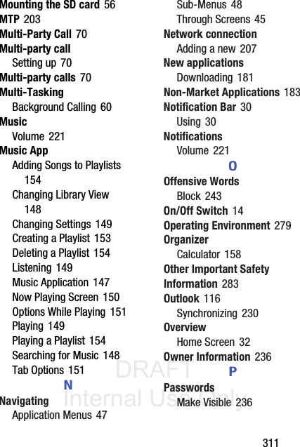 DRAFT Internal Use Only       311Mounting the SD card 56MTP 203Multi-Party Call 70Multi-party callSetting up 70Multi-party calls 70Multi-TaskingBackground Calling 60MusicVolume 221Music AppAdding Songs to Playlists 154Changing Library View 148Changing Settings 149Creating a Playlist 153Deleting a Playlist 154Listening 149Music Application 147Now Playing Screen 150Options While Playing 151Playing 149Playing a Playlist 154Searching for Music 148Tab Options 151NNavigatingApplication Menus 47Sub-Menus 48Through Screens 45Network connectionAdding a new 207New applicationsDownloading 181Non-Market Applications 183Notification Bar 30Using 30NotificationsVolume 221OOffensive WordsBlock 243On/Off Switch 14Operating Environment 279OrganizerCalculator 158Other Important Safety Information 283Outlook 116Synchronizing 230OverviewHome Screen 32Owner Information 236PPasswordsMake Visible 236