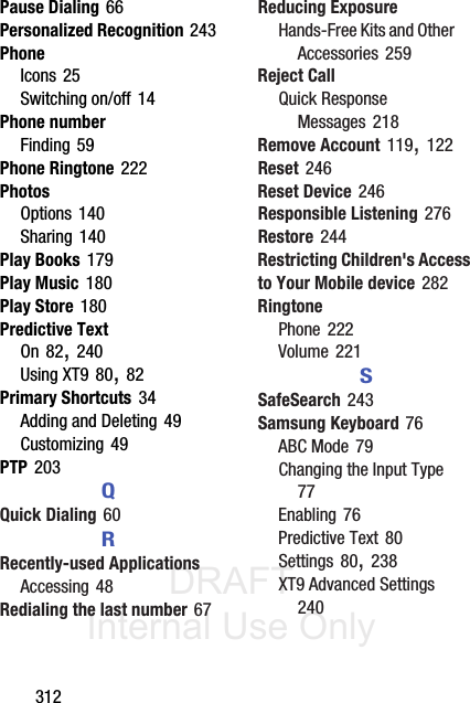 DRAFT Internal Use Only312Pause Dialing 66Personalized Recognition 243PhoneIcons 25Switching on/off 14Phone numberFinding 59Phone Ringtone 222PhotosOptions 140Sharing 140Play Books 179Play Music 180Play Store 180Predictive TextOn 82, 240Using XT9 80, 82Primary Shortcuts 34Adding and Deleting 49Customizing 49PTP 203QQuick Dialing 60RRecently-used ApplicationsAccessing 48Redialing the last number 67Reducing ExposureHands-Free Kits and Other Accessories 259Reject CallQuick Response Messages 218Remove Account 119, 122Reset 246Reset Device 246Responsible Listening 276Restore 244Restricting Children&apos;s Access to Your Mobile device 282RingtonePhone 222Volume 221SSafeSearch 243Samsung Keyboard 76ABC Mode 79Changing the Input Type 77Enabling 76Predictive Text 80Settings 80, 238XT9 Advanced Settings 240