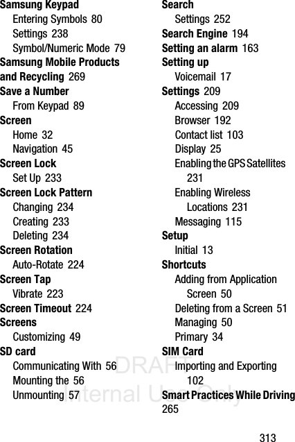 DRAFT Internal Use Only       313Samsung KeypadEntering Symbols 80Settings 238Symbol/Numeric Mode 79Samsung Mobile Products and Recycling 269Save a NumberFrom Keypad 89ScreenHome 32Navigation 45Screen LockSet Up 233Screen Lock PatternChanging 234Creating 233Deleting 234Screen RotationAuto-Rotate 224Screen TapVibrate 223Screen Timeout 224ScreensCustomizing 49SD cardCommunicating With 56Mounting the 56Unmounting 57SearchSettings 252Search Engine 194Setting an alarm 163Setting upVoicemail 17Settings 209Accessing 209Browser 192Contact list 103Display 25Enabling the GPS Satellites 231Enabling Wireless Locations 231Messaging 115SetupInitial 13ShortcutsAdding from Application Screen 50Deleting from a Screen 51Managing 50Primary 34SIM CardImporting and Exporting 102Smart Practices While Driving 265
