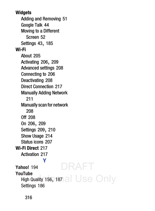 DRAFT Internal Use Only316WidgetsAdding and Removing 51Google Talk 44Moving to a Different Screen 52Settings 43, 185Wi-FiAbout 205Activating 206, 209Advanced settings 208Connecting to 206Deactivating 208Direct Connection 217Manually Adding Network 211Manually scan for network 208Off 208On 206, 209Settings 209, 210Show Usage 214Status icons 207Wi-Fi Direct 217Activation 217YYahoo! 194YouTubeHigh Quality 156, 187Settings 186