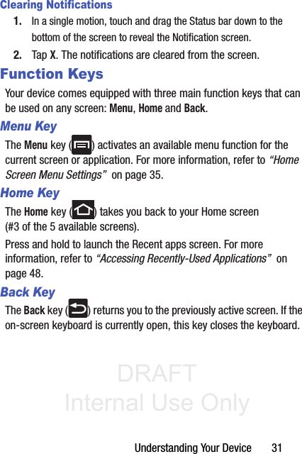 DRAFT Internal Use OnlyUnderstanding Your Device       31Clearing Notifications1. In a single motion, touch and drag the Status bar down to the bottom of the screen to reveal the Notification screen.2. Tap X. The notifications are cleared from the screen.Function KeysYour device comes equipped with three main function keys that can be used on any screen: Menu, Home and Back.Menu KeyThe Menu key ( ) activates an available menu function for the current screen or application. For more information, refer to “Home Screen Menu Settings”  on page 35.Home KeyThe Home key ( ) takes you back to your Home screen (#3 of the 5 available screens).Press and hold to launch the Recent apps screen. For more information, refer to “Accessing Recently-Used Applications”  on page 48.Back KeyThe Back key ( ) returns you to the previously active screen. If the on-screen keyboard is currently open, this key closes the keyboard.