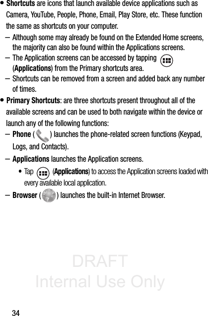 DRAFT Internal Use Only34• Shortcuts are icons that launch available device applications such as Camera, YouTube, People, Phone, Email, Play Store, etc. These function the same as shortcuts on your computer.–Although some may already be found on the Extended Home screens, the majority can also be found within the Applications screens.–The Application screens can be accessed by tapping    (Applications) from the Primary shortcuts area.–Shortcuts can be removed from a screen and added back any number of times.• Primary Shortcuts: are three shortcuts present throughout all of the available screens and can be used to both navigate within the device or launch any of the following functions:–Phone ( ) launches the phone-related screen functions (Keypad, Logs, and Contacts).  –Applications launches the Application screens.•Tap  (Applications) to access the Application screens loaded with every available local application.–Browser ( ) launches the built-in Internet Browser. 