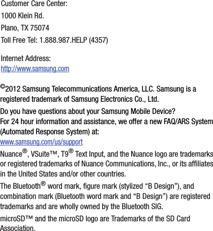 DRAFT Internal Use Only©2012 Samsung Telecommunications America, LLC. Samsung is a registered trademark of Samsung Electronics Co., Ltd.Do you have questions about your Samsung Mobile Device?For 24 hour information and assistance, we offer a new FAQ/ARS System (Automated Response System) at:www.samsung.com/us/supportNuance®, VSuite™, T9® Text Input, and the Nuance logo are trademarks or registered trademarks of Nuance Communications, Inc., or its affiliates in the United States and/or other countries.The Bluetooth® word mark, figure mark (stylized “B Design”), and combination mark (Bluetooth word mark and “B Design”) are registered trademarks and are wholly owned by the Bluetooth SIG.microSD™ and the microSD logo are Trademarks of the SD Card Association.Customer Care Center:1000 Klein Rd.Plano, TX 75074Toll Free Tel: 1.888.987.HELP (4357)Internet Address: http://www.samsung.com