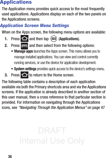 DRAFT Internal Use Only36ApplicationsThe Application menu provides quick access to the most frequently used applications. Applications display on each of the two panels on the Applications screens.Application Screen Menu SettingsWhen on the Apps screen, the following menu options are available:1. Press   and then tap  (Applications).2. Press   and then select from the following options:• Manage apps launches the Apps screen. This menu allows you to manage installed applications. You can view and control currently running services, or use the device for application development.• System settings provides quick access to the device’s settings menu.3. Press   to return to the Home screen.The following table contains a description of each application available via both the Primary shortcuts area and via the Applications screens. If the application is already described in another section of this user manual, then a cross reference to that particular section is provided. For information on navigating through the Applications icons, see “Navigating Through the Application Menus” on page 47
