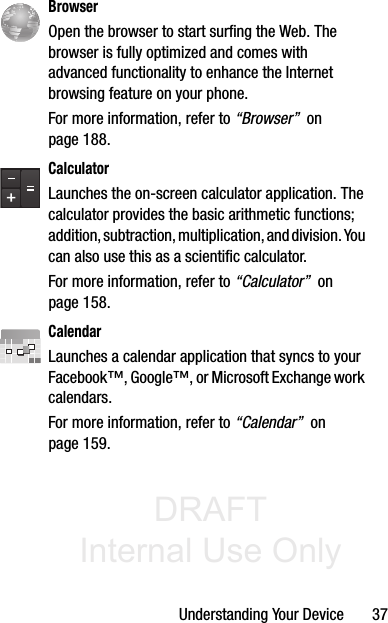 DRAFT Internal Use OnlyUnderstanding Your Device       37  BrowserOpen the browser to start surfing the Web. The browser is fully optimized and comes with advanced functionality to enhance the Internet browsing feature on your phone.For more information, refer to “Browser”  on page 188.CalculatorLaunches the on-screen calculator application. The calculator provides the basic arithmetic functions; addition, subtraction, multiplication, and division. You can also use this as a scientific calculator.For more information, refer to “Calculator”  on page 158.CalendarLaunches a calendar application that syncs to your Facebook™, Google™, or Microsoft Exchange work calendars. For more information, refer to “Calendar”  on page 159.