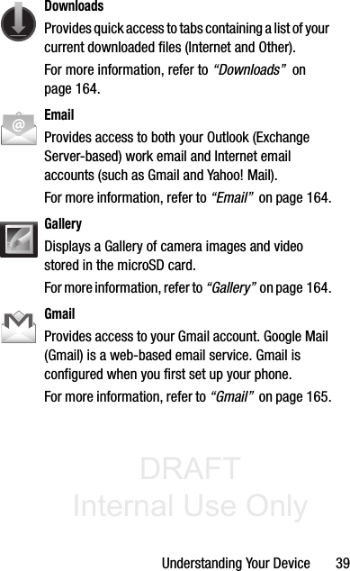 DRAFT Internal Use OnlyUnderstanding Your Device       39DownloadsProvides quick access to tabs containing a list of your current downloaded files (Internet and Other).For more information, refer to “Downloads”  on page 164.EmailProvides access to both your Outlook (Exchange Server-based) work email and Internet email accounts (such as Gmail and Yahoo! Mail). For more information, refer to “Email”  on page 164.GalleryDisplays a Gallery of camera images and video stored in the microSD card. For more information, refer to “Gallery”  on page 164.GmailProvides access to your Gmail account. Google Mail (Gmail) is a web-based email service. Gmail is configured when you first set up your phone. For more information, refer to “Gmail”  on page 165.