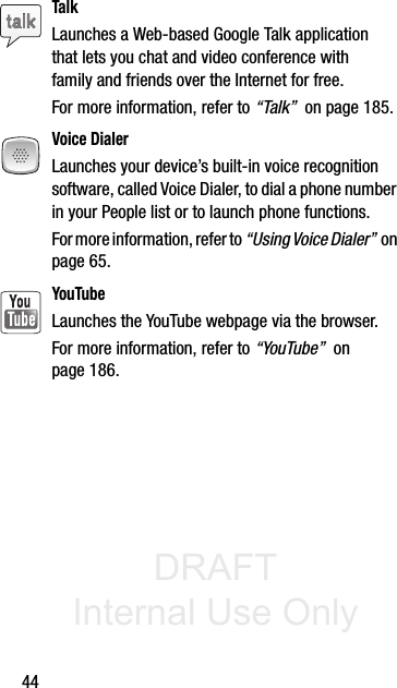 DRAFT Internal Use Only44TalkLaunches a Web-based Google Talk application that lets you chat and video conference with family and friends over the Internet for free. For more information, refer to “Talk”  on page 185.Voice DialerLaunches your device’s built-in voice recognition software, called Voice Dialer, to dial a phone number in your People list or to launch phone functions.For more information, refer to “Using Voice Dialer”  on page 65.YouTubeLaunches the YouTube webpage via the browser.  For more information, refer to “YouTube”  on page 186.