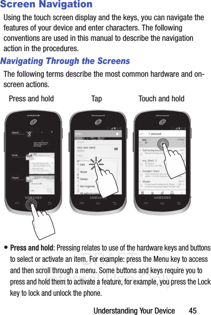 DRAFT Internal Use OnlyUnderstanding Your Device       45Screen NavigationUsing the touch screen display and the keys, you can navigate the features of your device and enter characters. The following conventions are used in this manual to describe the navigation action in the procedures.Navigating Through the ScreensThe following terms describe the most common hardware and on-screen actions. • Press and hold: Pressing relates to use of the hardware keys and buttons to select or activate an item. For example: press the Menu key to access and then scroll through a menu. Some buttons and keys require you to press and hold them to activate a feature, for example, you press the Lock key to lock and unlock the phone.Press and hold Tap Touch and hold