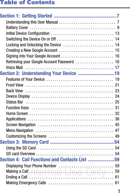 DRAFT Internal Use Only       1Table of ContentsSection 1:  Getting Started ....................................................7Understanding this User Manual . . . . . . . . . . . . . . . . . . . . . . . . . . .  7Battery Cover  . . . . . . . . . . . . . . . . . . . . . . . . . . . . . . . . . . . . . . . . .  9Initial Device Configuration . . . . . . . . . . . . . . . . . . . . . . . . . . . . . .  13Switching the Device On or Off . . . . . . . . . . . . . . . . . . . . . . . . . . .  14Locking and Unlocking the Device  . . . . . . . . . . . . . . . . . . . . . . . .  14Creating a New Google Account  . . . . . . . . . . . . . . . . . . . . . . . . . .  15Signing into Your Google Account . . . . . . . . . . . . . . . . . . . . . . . . .  16Retrieving your Google Account Password  . . . . . . . . . . . . . . . . . .  16Voice Mail   . . . . . . . . . . . . . . . . . . . . . . . . . . . . . . . . . . . . . . . . . .  17Section 2:  Understanding Your Device ..............................19Features of Your Device  . . . . . . . . . . . . . . . . . . . . . . . . . . . . . . . .  19Front View  . . . . . . . . . . . . . . . . . . . . . . . . . . . . . . . . . . . . . . . . . .  21Back View  . . . . . . . . . . . . . . . . . . . . . . . . . . . . . . . . . . . . . . . . . .  23Device Display  . . . . . . . . . . . . . . . . . . . . . . . . . . . . . . . . . . . . . . .  24Status Bar  . . . . . . . . . . . . . . . . . . . . . . . . . . . . . . . . . . . . . . . . . .  25Function Keys   . . . . . . . . . . . . . . . . . . . . . . . . . . . . . . . . . . . . . . .  31Home Screen  . . . . . . . . . . . . . . . . . . . . . . . . . . . . . . . . . . . . . . . .  32Applications  . . . . . . . . . . . . . . . . . . . . . . . . . . . . . . . . . . . . . . . . .  36Screen Navigation  . . . . . . . . . . . . . . . . . . . . . . . . . . . . . . . . . . . .  45Menu Navigation  . . . . . . . . . . . . . . . . . . . . . . . . . . . . . . . . . . . . .  47Customizing the Screens  . . . . . . . . . . . . . . . . . . . . . . . . . . . . . . .  49Section 3:  Memory Card .....................................................54Using the SD Card  . . . . . . . . . . . . . . . . . . . . . . . . . . . . . . . . . . . .  54SD card Overview . . . . . . . . . . . . . . . . . . . . . . . . . . . . . . . . . . . . .  54Section 4:  Call Functions and Contacts List ......................59Displaying Your Phone Number   . . . . . . . . . . . . . . . . . . . . . . . . . .  59Making a Call . . . . . . . . . . . . . . . . . . . . . . . . . . . . . . . . . . . . . . . .  59Ending a Call  . . . . . . . . . . . . . . . . . . . . . . . . . . . . . . . . . . . . . . . .  61Making Emergency Calls  . . . . . . . . . . . . . . . . . . . . . . . . . . . . . . .  61