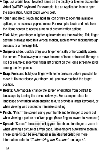 DRAFT Internal Use Only46• Tap: Use a brief touch to select items on the display or to enter text on the virtual QWERTY keyboard. For example: tap an Application icon to open the application. A light touch works best.• Touch and hold: Touch and hold an icon or key to open the available options, or to access a pop-up menu. For example: touch and hold from the Home screen to access a menu of customization options. • Flick: Move your finger in lighter, quicker strokes than swiping. This finger gesture is always used in a vertical motion, such as when flicking through contacts or a message list.• Swipe or slide: Quickly drag your finger vertically or horizontally across the screen. This allows you to move the area of focus or to scroll through a list. For example: slide your finger left or right on the Home screen to scroll among the five panels.• Drag: Press and hold your finger with some pressure before you start to move it. Do not release your finger until you have reached the target position.• Rotate: Automatically change the screen orientation from portrait to landscape by turning the device sideways. For example: rotate to landscape orientation when entering text, to provide a larger keyboard, or when viewing web content to minimize scrolling.• Pinch: “Pinch” the screen using your thumb and forefinger to zoom out when viewing a picture or a Web page. (Move fingers inward to zoom out.)• Spread: “Spread” the screen using your thumb and forefinger to zoom in when viewing a picture or a Web page. (Move fingers outward to zoom in.) These screens can be re-arranged in any desired order. For more information, refer to “Customizing the Screens”  on page 49.