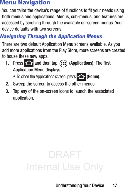 DRAFT Internal Use OnlyUnderstanding Your Device       47Menu NavigationYou can tailor the device’s range of functions to fit your needs using both menus and applications. Menus, sub-menus, and features are accessed by scrolling through the available on-screen menus. Your device defaults with two screens.Navigating Through the Application MenusThere are two default Application Menu screens available. As you add more applications from the Play Store, more screens are created to house these new apps.1. Press   and then tap   (Applications). The first Application Menu displays.•To close the Applications screen, press   (Home).2. Sweep the screen to access the other menus.3. Tap any of the on-screen icons to launch the associated application.