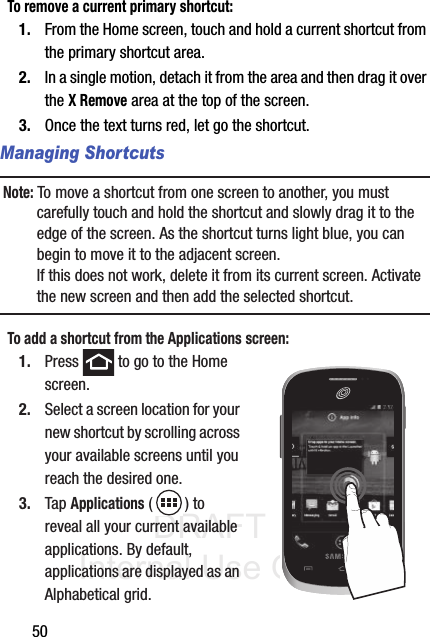 DRAFT Internal Use Only50To remove a current primary shortcut:1. From the Home screen, touch and hold a current shortcut from the primary shortcut area.2. In a single motion, detach it from the area and then drag it over the X Remove area at the top of the screen.3. Once the text turns red, let go the shortcut.Managing ShortcutsNote: To move a shortcut from one screen to another, you must carefully touch and hold the shortcut and slowly drag it to the edge of the screen. As the shortcut turns light blue, you can begin to move it to the adjacent screen.If this does not work, delete it from its current screen. Activate the new screen and then add the selected shortcut.To add a shortcut from the Applications screen:1. Press   to go to the Home screen. 2. Select a screen location for your new shortcut by scrolling across your available screens until you reach the desired one.3. Tap Applications () to reveal all your current available applications. By default, applications are displayed as an Alphabetical grid.