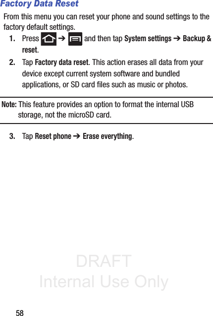DRAFT Internal Use Only58Factory Data ResetFrom this menu you can reset your phone and sound settings to the factory default settings.1. Press  ➔   and then tap System settings ➔ Backup &amp; reset.2. Tap Factory data reset. This action erases all data from your device except current system software and bundled applications, or SD card files such as music or photos.Note: This feature provides an option to format the internal USB storage, not the microSD card.3. Tap Reset phone ➔ Erase everything.