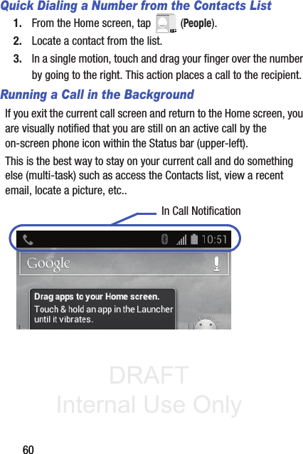 DRAFT Internal Use Only60Quick Dialing a Number from the Contacts List1. From the Home screen, tap   (People).2. Locate a contact from the list.3. In a single motion, touch and drag your finger over the number by going to the right. This action places a call to the recipient. Running a Call in the BackgroundIf you exit the current call screen and return to the Home screen, you are visually notified that you are still on an active call by the on-screen phone icon within the Status bar (upper-left). This is the best way to stay on your current call and do something else (multi-task) such as access the Contacts list, view a recent email, locate a picture, etc.. In Call Notification