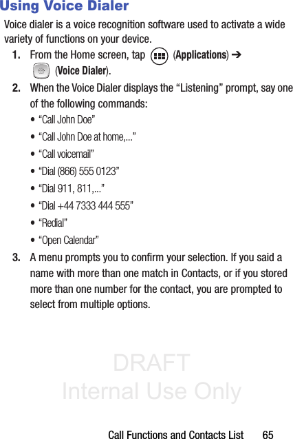 DRAFT Internal Use OnlyCall Functions and Contacts List       65Using Voice DialerVoice dialer is a voice recognition software used to activate a wide variety of functions on your device.1. From the Home screen, tap   (Applications) ➔  (Voice Dialer).2. When the Voice Dialer displays the “Listening” prompt, say one of the following commands:•“Call John Doe”•“Call John Doe at home,...”•“Call voicemail”•“Dial (866) 555 0123”•“Dial 911, 811,...”•“Dial +44 7333 444 555”•“Redial”•“Open Calendar”3. A menu prompts you to confirm your selection. If you said a name with more than one match in Contacts, or if you stored more than one number for the contact, you are prompted to select from multiple options.
