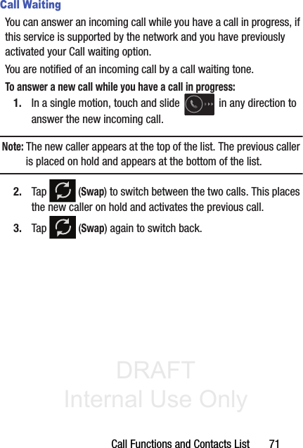DRAFT Internal Use OnlyCall Functions and Contacts List       71Call WaitingYou can answer an incoming call while you have a call in progress, if this service is supported by the network and you have previously activated your Call waiting option.  You are notified of an incoming call by a call waiting tone. To answer a new call while you have a call in progress:1. In a single motion, touch and slide   in any direction to answer the new incoming call. Note: The new caller appears at the top of the list. The previous caller is placed on hold and appears at the bottom of the list.2. Tap   (Swap) to switch between the two calls. This places the new caller on hold and activates the previous call. 3. Tap   (Swap) again to switch back.