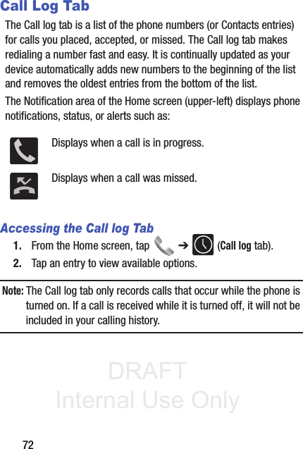 DRAFT Internal Use Only72Call Log TabThe Call log tab is a list of the phone numbers (or Contacts entries) for calls you placed, accepted, or missed. The Call log tab makes redialing a number fast and easy. It is continually updated as your device automatically adds new numbers to the beginning of the list and removes the oldest entries from the bottom of the list. The Notification area of the Home screen (upper-left) displays phone notifications, status, or alerts such as:  Accessing the Call log Tab1. From the Home screen, tap   ➔  (Call log tab).2. Tap an entry to view available options.Note: The Call log tab only records calls that occur while the phone is turned on. If a call is received while it is turned off, it will not be included in your calling history.Displays when a call is in progress.Displays when a call was missed.