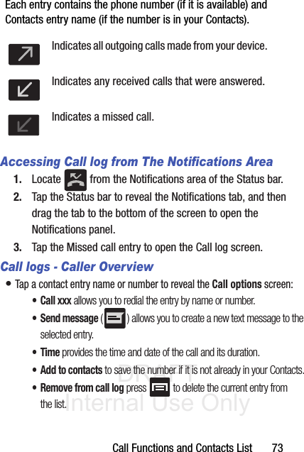 DRAFT Internal Use OnlyCall Functions and Contacts List       73Each entry contains the phone number (if it is available) and Contacts entry name (if the number is in your Contacts).  Accessing Call log from The Notifications Area1. Locate   from the Notifications area of the Status bar. 2. Tap the Status bar to reveal the Notifications tab, and then drag the tab to the bottom of the screen to open the Notifications panel.3. Tap the Missed call entry to open the Call log screen.Call logs - Caller Overview• Tap a contact entry name or number to reveal the Call options screen:• Call xxx allows you to redial the entry by name or number.• Send message ( ) allows you to create a new text message to the selected entry.•Time provides the time and date of the call and its duration.• Add to contacts to save the number if it is not already in your Contacts.• Remove from call log press  to delete the current entry from the list.Indicates all outgoing calls made from your device.Indicates any received calls that were answered.Indicates a missed call.