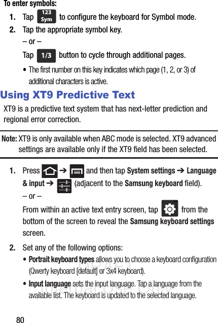 DRAFT Internal Use Only80To enter symbols:1. Tap   to configure the keyboard for Symbol mode.2. Tap the appropriate symbol key.– or –Tap   button to cycle through additional pages.•The first number on this key indicates which page (1, 2, or 3) of additional characters is active.Using XT9 Predictive TextXT9 is a predictive text system that has next-letter prediction and regional error correction.Note: XT9 is only available when ABC mode is selected. XT9 advanced settings are available only if the XT9 field has been selected.1. Press  ➔   and then tap System settings ➔ Language &amp; input ➔   (adjacent to the Samsung keyboard field).– or –From within an active text entry screen, tap   from the bottom of the screen to reveal the Samsung keyboard settings screen.2. Set any of the following options:• Portrait keyboard types allows you to choose a keyboard configuration (Qwerty keyboard [default] or 3x4 keyboard).• Input language sets the input language. Tap a language from the available list. The keyboard is updated to the selected language.123Sym1/3