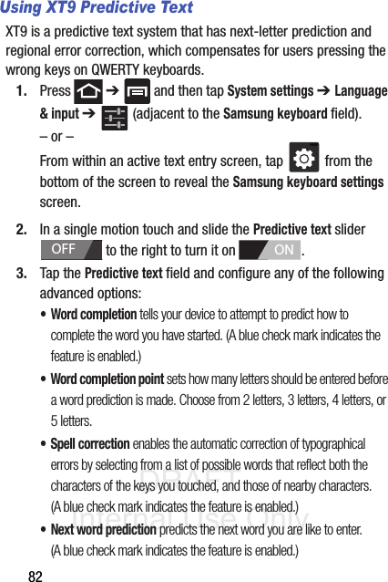 DRAFT Internal Use Only82Using XT9 Predictive TextXT9 is a predictive text system that has next-letter prediction and regional error correction, which compensates for users pressing the wrong keys on QWERTY keyboards.1. Press  ➔   and then tap System settings ➔ Language &amp; input ➔   (adjacent to the Samsung keyboard field).– or –From within an active text entry screen, tap   from the bottom of the screen to reveal the Samsung keyboard settings screen.2. In a single motion touch and slide the Predictive text slider   to the right to turn it on  . 3. Tap the Predictive text field and configure any of the following advanced options:•Word completion tells your device to attempt to predict how to complete the word you have started. (A blue check mark indicates the feature is enabled.)• Word completion point sets how many letters should be entered before a word prediction is made. Choose from 2 letters, 3 letters, 4 letters, or 5 letters.• Spell correction enables the automatic correction of typographical errors by selecting from a list of possible words that reflect both the characters of the keys you touched, and those of nearby characters. (A blue check mark indicates the feature is enabled.)• Next word prediction predicts the next word you are like to enter. (A blue check mark indicates the feature is enabled.) OFFON