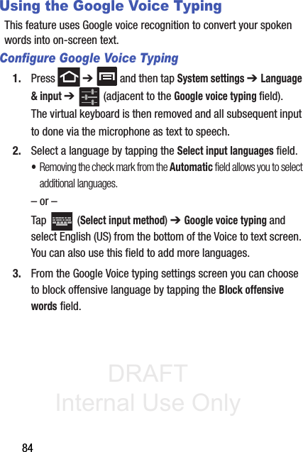 DRAFT Internal Use Only84Using the Google Voice TypingThis feature uses Google voice recognition to convert your spoken words into on-screen text. Configure Google Voice Typing1. Press  ➔   and then tap System settings ➔ Language &amp; input ➔   (adjacent to the Google voice typing field). The virtual keyboard is then removed and all subsequent input to done via the microphone as text to speech.2. Select a language by tapping the Select input languages field.•Removing the check mark from the Automatic field allows you to select additional languages.– or –Tap  (Select input method) ➔ Google voice typing and select English (US) from the bottom of the Voice to text screen. You can also use this field to add more languages.3. From the Google Voice typing settings screen you can choose to block offensive language by tapping the Block offensive words field.