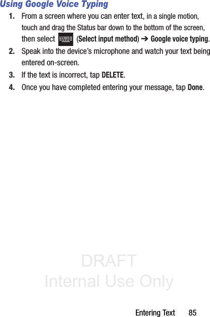 DRAFT Internal Use OnlyEntering Text       85Using Google Voice Typing1. From a screen where you can enter text, in a single motion, touch and drag the Status bar down to the bottom of the screen, then select   (Select input method) ➔ Google voice typing.2. Speak into the device’s microphone and watch your text being entered on-screen.3. If the text is incorrect, tap DELETE.4. Once you have completed entering your message, tap Done.