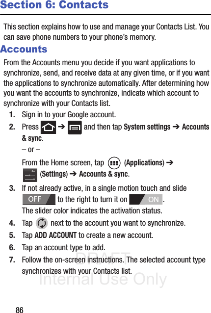 DRAFT Internal Use Only86Section 6: ContactsThis section explains how to use and manage your Contacts List. You can save phone numbers to your phone’s memory.AccountsFrom the Accounts menu you decide if you want applications to synchronize, send, and receive data at any given time, or if you want the applications to synchronize automatically. After determining how you want the accounts to synchronize, indicate which account to synchronize with your Contacts list.1. Sign in to your Google account.2. Press  ➔   and then tap System settings ➔ Accounts &amp; sync.– or –From the Home screen, tap   (Applications) ➔  (Settings) ➔ Accounts &amp; sync.3. If not already active, in a single motion touch and slide  to the right to turn it on  . The slider color indicates the activation status.4. Tap   next to the account you want to synchronize.5. Tap ADD ACCOUNT to create a new account.6. Tap an account type to add.7. Follow the on-screen instructions. The selected account type synchronizes with your Contacts list.OFFON