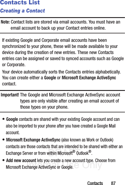 DRAFT Internal Use OnlyContacts       87Contacts ListCreating a ContactNote: Contact lists are stored via email accounts. You must have an email account to back up your Contact entries online.If existing Google and Corporate email accounts have been synchronized to your phone, these will be made available to your device during the creation of new entries. These new Contacts entries can be assigned or saved to synced accounts such as Google or Corporate.Your device automatically sorts the Contacts entries alphabetically. You can create either a Google or Microsoft Exchange ActiveSync contact.Important! The Google and Microsoft Exchange ActiveSync account types are only visible after creating an email account of those types on your phone.• Google contacts are shared with your existing Google account and can also be imported to your phone after you have created a Google Mail account.• Microsoft Exchange ActiveSync (also known as Work or Outlook) contacts are those contacts that are intended to be shared with either an Exchange Server or from within Microsoft® Outlook®.• Add new account lets you create a new account type. Choose from Microsoft Exchange ActiveSync or Google.