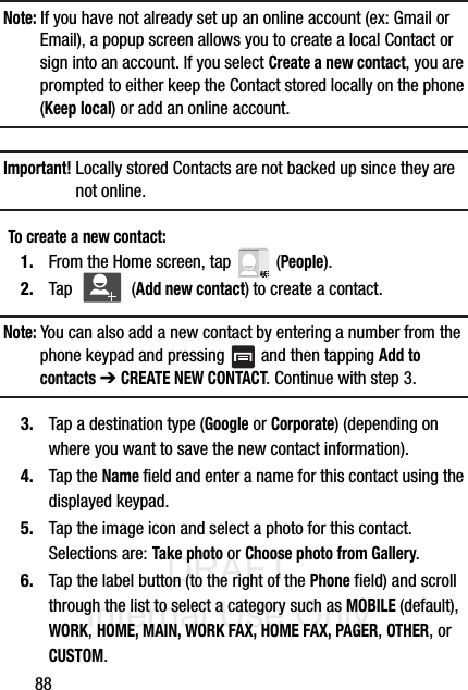 DRAFT Internal Use Only88Note: If you have not already set up an online account (ex: Gmail or Email), a popup screen allows you to create a local Contact or sign into an account. If you select Create a new contact, you are prompted to either keep the Contact stored locally on the phone (Keep local) or add an online account. Important! Locally stored Contacts are not backed up since they are not online.To create a new contact:1. From the Home screen, tap   (People).2. Tap  (Add new contact) to create a contact.Note: You can also add a new contact by entering a number from the phone keypad and pressing   and then tapping Add to contacts ➔ CREATE NEW CONTACT. Continue with step 3.3. Tap a destination type (Google or Corporate) (depending on where you want to save the new contact information).4. Tap the Name field and enter a name for this contact using the displayed keypad.  5. Tap the image icon and select a photo for this contact. Selections are: Take photo or Choose photo from Gallery.6. Tap the label button (to the right of the Phone field) and scroll through the list to select a category such as MOBILE (default), WORK, HOME, MAIN, WORK FAX, HOME FAX, PAGER, OTHER, or CUSTOM.