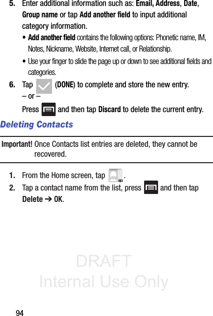 DRAFT Internal Use Only945. Enter additional information such as: Email, Address, Date, Group name or tap Add another field to input additional category information.•Add another field contains the following options: Phonetic name, IM, Notes, Nickname, Website, Internet call, or Relationship.•Use your finger to slide the page up or down to see additional fields and categories.6. Tap  (DONE) to complete and store the new entry.– or –Press   and then tap Discard to delete the current entry.Deleting ContactsImportant! Once Contacts list entries are deleted, they cannot be recovered.1. From the Home screen, tap  .2. Tap a contact name from the list, press   and then tap Delete ➔ OK.