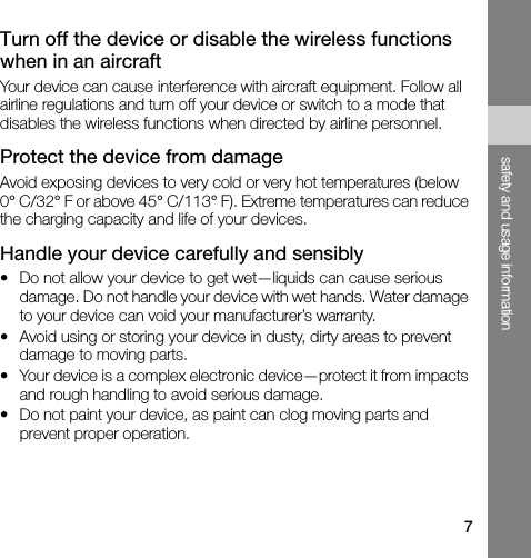 7safety and usage informationTurn off the device or disable the wireless functions when in an aircraftYour device can cause interference with aircraft equipment. Follow all airline regulations and turn off your device or switch to a mode that disables the wireless functions when directed by airline personnel.Protect the device from damageAvoid exposing devices to very cold or very hot temperatures (below 0° C/32° F or above 45° C/113° F). Extreme temperatures can reduce the charging capacity and life of your devices.Handle your device carefully and sensibly• Do not allow your device to get wet—liquids can cause serious damage. Do not handle your device with wet hands. Water damage to your device can void your manufacturer’s warranty.• Avoid using or storing your device in dusty, dirty areas to prevent damage to moving parts.• Your device is a complex electronic device—protect it from impacts and rough handling to avoid serious damage.• Do not paint your device, as paint can clog moving parts and prevent proper operation.