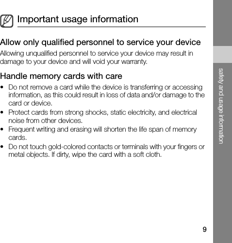 9safety and usage informationAllow only qualified personnel to service your deviceAllowing unqualified personnel to service your device may result in damage to your device and will void your warranty.Handle memory cards with care• Do not remove a card while the device is transferring or accessing information, as this could result in loss of data and/or damage to the card or device.• Protect cards from strong shocks, static electricity, and electrical noise from other devices.• Frequent writing and erasing will shorten the life span of memory cards.• Do not touch gold-colored contacts or terminals with your fingers or metal objects. If dirty, wipe the card with a soft cloth.Important usage information