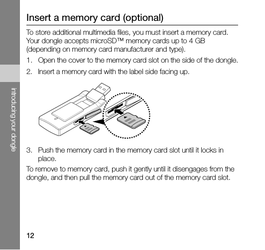 12introducing your dongleInsert a memory card (optional)To store additional multimedia files, you must insert a memory card. Your dongle accepts microSD™ memory cards up to 4 GB (depending on memory card manufacturer and type).1. Open the cover to the memory card slot on the side of the dongle.2. Insert a memory card with the label side facing up.3. Push the memory card in the memory card slot until it locks in place.To remove to memory card, push it gently until it disengages from the dongle, and then pull the memory card out of the memory card slot.