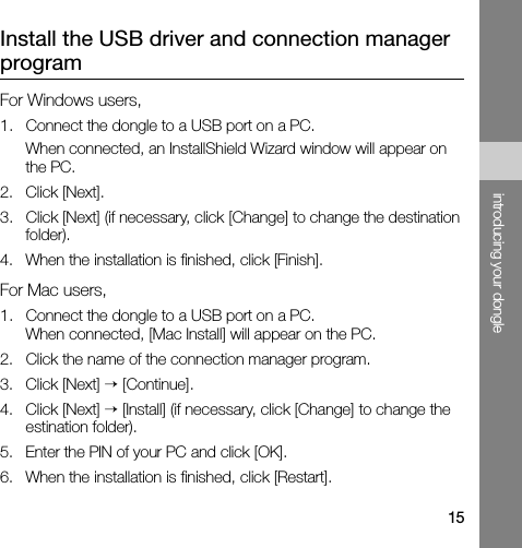 15introducing your dongleInstall the USB driver and connection manager programFor Windows users,1. Connect the dongle to a USB port on a PC.When connected, an InstallShield Wizard window will appear on the PC.2. Click [Next].3. Click [Next] (if necessary, click [Change] to change the destination folder).4. When the installation is finished, click [Finish].For Mac users,1. Connect the dongle to a USB port on a PC.When connected, [Mac Install] will appear on the PC.2. Click the name of the connection manager program.3. Click [Next] → [Continue].4. Click [Next] → [Install] (if necessary, click [Change] to change the estination folder).5. Enter the PIN of your PC and click [OK].6. When the installation is finished, click [Restart].