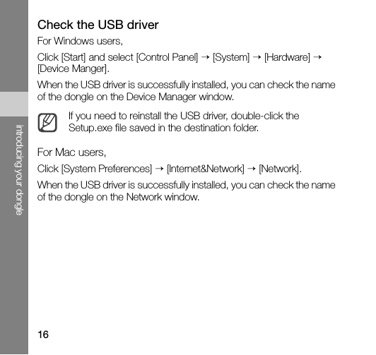 16introducing your dongleCheck the USB driverFor Windows users,Click [Start] and select [Control Panel] → [System] → [Hardware] → [Device Manger].When the USB driver is successfully installed, you can check the name of the dongle on the Device Manager window.For Mac users,Click [System Preferences] → [Internet&amp;Network] → [Network].When the USB driver is successfully installed, you can check the name of the dongle on the Network window.If you need to reinstall the USB driver, double-click the Setup.exe file saved in the destination folder.