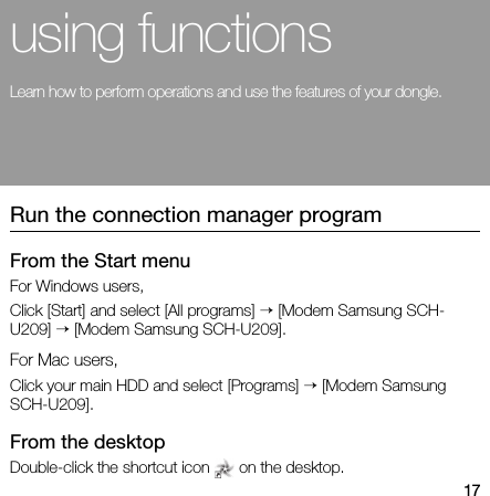 17using functionsLearn how to perform operations and use the features of your dongle.Run the connection manager programFrom the Start menuFor Windows users,Click [Start] and select [All programs] → [Modem Samsung SCH-U209] → [Modem Samsung SCH-U209].For Mac users,Click your main HDD and select [Programs] → [Modem Samsung SCH-U209].From the desktopDouble-click the shortcut icon   on the desktop.