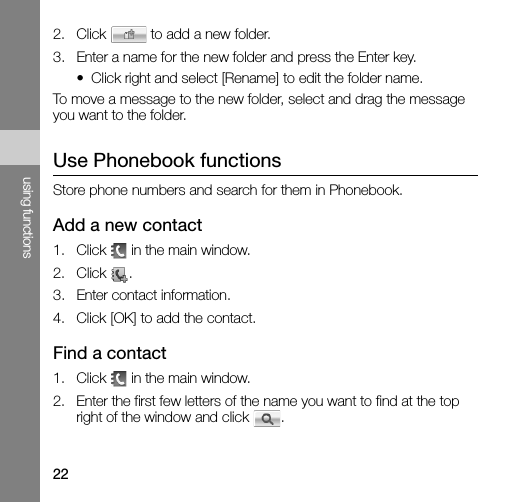 22using functions2. Click   to add a new folder.3. Enter a name for the new folder and press the Enter key.• Click right and select [Rename] to edit the folder name.To move a message to the new folder, select and drag the message you want to the folder.Use Phonebook functionsStore phone numbers and search for them in Phonebook.Add a new contact1. Click   in the main window.2. Click .3. Enter contact information.4. Click [OK] to add the contact.Find a contact1. Click   in the main window.2. Enter the first few letters of the name you want to find at the top right of the window and click  .