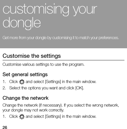 26customising your dongleGet more from your dongle by customising it to match your preferences.Customise the settingsCustomise various settings to use the program.Set general settings1. Click   and select [Settings] in the main window.2. Select the options you want and click [OK].Change the networkChange the network (if necessary). If you select the wrong network, your dongle may not work correctly.1. Click   and select [Settings] in the main window.