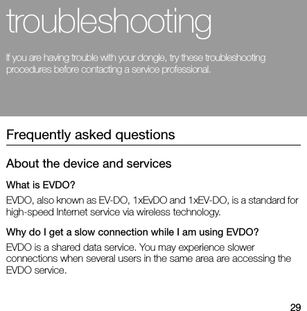 29troubleshootingIf you are having trouble with your dongle, try these troubleshooting procedures before contacting a service professional.Frequently asked questionsAbout the device and servicesWhat is EVDO?EVDO, also known as EV-DO, 1xEvDO and 1xEV-DO, is a standard for high-speed Internet service via wireless technology.Why do I get a slow connection while I am using EVDO?EVDO is a shared data service. You may experience slower connections when several users in the same area are accessing the EVDO service.
