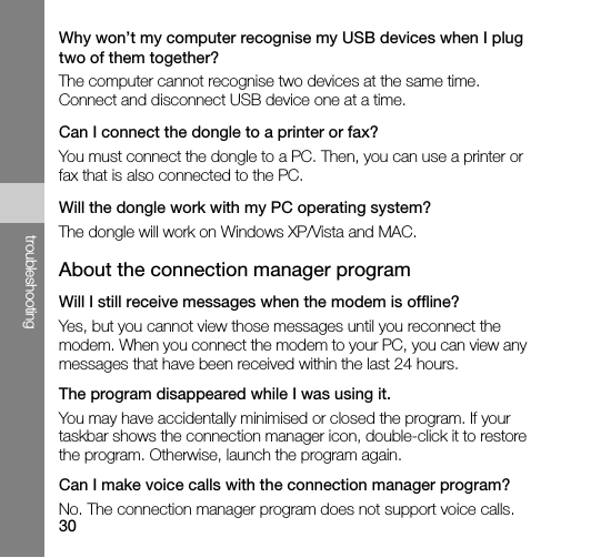 30troubleshootingWhy won’t my computer recognise my USB devices when I plug two of them together?The computer cannot recognise two devices at the same time. Connect and disconnect USB device one at a time.Can I connect the dongle to a printer or fax?You must connect the dongle to a PC. Then, you can use a printer or fax that is also connected to the PC. Will the dongle work with my PC operating system?The dongle will work on Windows XP/Vista and MAC.About the connection manager programWill I still receive messages when the modem is offline?Yes, but you cannot view those messages until you reconnect the modem. When you connect the modem to your PC, you can view any messages that have been received within the last 24 hours.The program disappeared while I was using it.You may have accidentally minimised or closed the program. If your taskbar shows the connection manager icon, double-click it to restore the program. Otherwise, launch the program again.Can I make voice calls with the connection manager program?No. The connection manager program does not support voice calls.