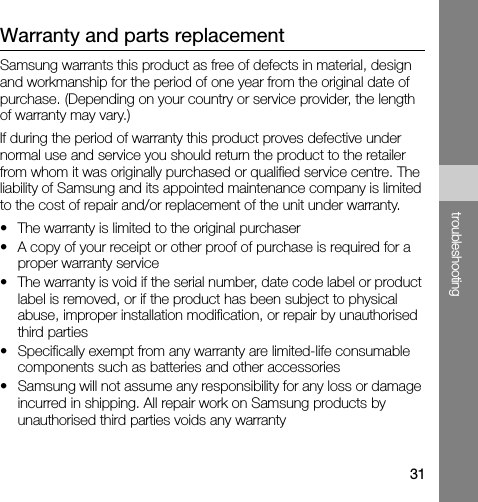 31troubleshootingWarranty and parts replacementSamsung warrants this product as free of defects in material, design and workmanship for the period of one year from the original date of purchase. (Depending on your country or service provider, the length of warranty may vary.)If during the period of warranty this product proves defective under normal use and service you should return the product to the retailer from whom it was originally purchased or qualified service centre. The liability of Samsung and its appointed maintenance company is limited to the cost of repair and/or replacement of the unit under warranty.• The warranty is limited to the original purchaser• A copy of your receipt or other proof of purchase is required for a proper warranty service• The warranty is void if the serial number, date code label or product label is removed, or if the product has been subject to physical abuse, improper installation modification, or repair by unauthorised third parties• Specifically exempt from any warranty are limited-life consumable components such as batteries and other accessories• Samsung will not assume any responsibility for any loss or damage incurred in shipping. All repair work on Samsung products by unauthorised third parties voids any warranty