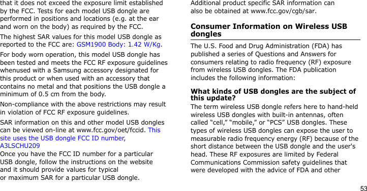 53that it does not exceed the exposure limit established by the FCC. Tests for each model USB dongle are performed in positions and locations (e.g. at the ear and worn on the body) as required by the FCC.  The highest SAR values for this model USB dongle as reported to the FCC are: GSM1900 Body: 1.42 W/Kg.For body worn operation, this model USB dongle has been tested and meets the FCC RF exposure guidelines whenused with a Samsung accessory designated for this product or when used with an accessory that contains no metal and that positions the USB dongle a minimum of 0.5 cm from the body. Non-compliance with the above restrictions may result in violation of FCC RF exposure guidelines.SAR information on this and other model USB dongles can be viewed on-line at www.fcc.gov/oet/fccid. This site uses the USB dongle FCC ID number, A3LSCHU209 Once you have the FCC ID number for a particular USB dongle, follow the instructions on the website and it should provide values for typicalor maximum SAR for a particular USB dongle. Additional product specific SAR information can also be obtained at www.fcc.gov/cgb/sar.Consumer Information on Wireless USB donglesThe U.S. Food and Drug Administration (FDA) has published a series of Questions and Answers for consumers relating to radio frequency (RF) exposure from wireless USB dongles. The FDA publication includes the following information:What kinds of USB dongles are the subject of this update?The term wireless USB dongle refers here to hand-held wireless USB dongles with built-in antennas, often called “cell,” “mobile,” or “PCS” USB dongles. These types of wireless USB dongles can expose the user to measurable radio frequency energy (RF) because of the short distance between the USB dongle and the user&apos;s head. These RF exposures are limited by Federal Communications Commission safety guidelines that were developed with the advice of FDA and other 