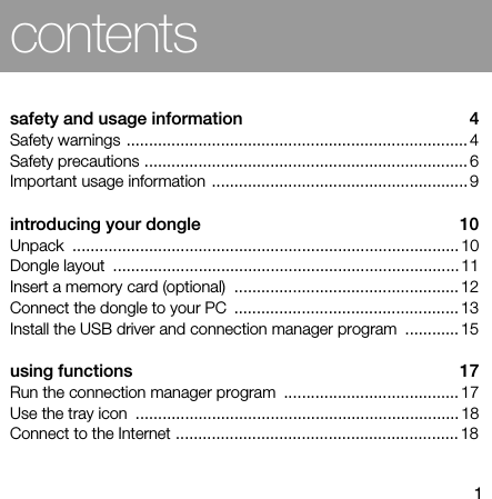 1contentssafety and usage information  4Safety warnings ............................................................................ 4Safety precautions ........................................................................ 6Important usage information ......................................................... 9introducing your dongle  10Unpack ...................................................................................... 10Dongle layout  ............................................................................. 11Insert a memory card (optional)  .................................................. 12Connect the dongle to your PC  .................................................. 13Install the USB driver and connection manager program  ............ 15using functions  17Run the connection manager program  ....................................... 17Use the tray icon  ........................................................................ 18Connect to the Internet ............................................................... 18