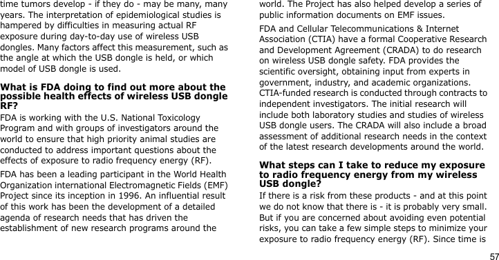 57time tumors develop - if they do - may be many, many years. The interpretation of epidemiological studies is hampered by difficulties in measuring actual RF exposure during day-to-day use of wireless USB dongles. Many factors affect this measurement, such as the angle at which the USB dongle is held, or which model of USB dongle is used.What is FDA doing to find out more about the possible health effects of wireless USB dongle RF?FDA is working with the U.S. National Toxicology Program and with groups of investigators around the world to ensure that high priority animal studies are conducted to address important questions about the effects of exposure to radio frequency energy (RF).FDA has been a leading participant in the World Health Organization international Electromagnetic Fields (EMF) Project since its inception in 1996. An influential result of this work has been the development of a detailed agenda of research needs that has driven the establishment of new research programs around the world. The Project has also helped develop a series of public information documents on EMF issues.FDA and Cellular Telecommunications &amp; Internet Association (CTIA) have a formal Cooperative Research and Development Agreement (CRADA) to do research on wireless USB dongle safety. FDA provides the scientific oversight, obtaining input from experts in government, industry, and academic organizations. CTIA-funded research is conducted through contracts to independent investigators. The initial research will include both laboratory studies and studies of wireless USB dongle users. The CRADA will also include a broad assessment of additional research needs in the context of the latest research developments around the world.What steps can I take to reduce my exposure to radio frequency energy from my wireless USB dongle?If there is a risk from these products - and at this point we do not know that there is - it is probably very small. But if you are concerned about avoiding even potential risks, you can take a few simple steps to minimize your exposure to radio frequency energy (RF). Since time is 