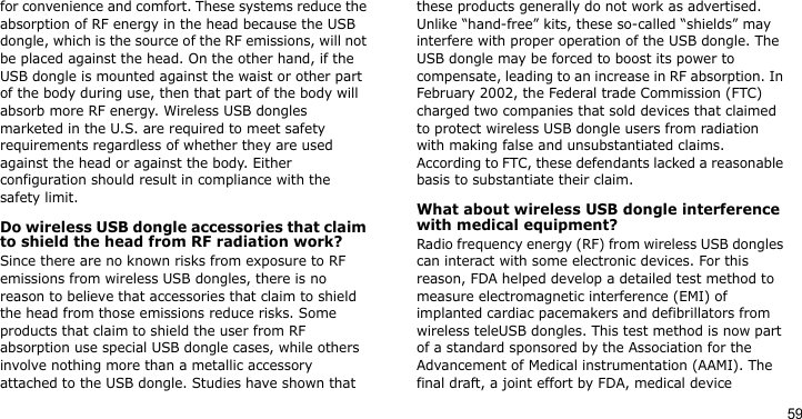 59for convenience and comfort. These systems reduce the absorption of RF energy in the head because the USB dongle, which is the source of the RF emissions, will not be placed against the head. On the other hand, if the USB dongle is mounted against the waist or other part of the body during use, then that part of the body will absorb more RF energy. Wireless USB dongles marketed in the U.S. are required to meet safety requirements regardless of whether they are used against the head or against the body. Either configuration should result in compliance with the safety limit.Do wireless USB dongle accessories that claim to shield the head from RF radiation work?Since there are no known risks from exposure to RF emissions from wireless USB dongles, there is no reason to believe that accessories that claim to shield the head from those emissions reduce risks. Some products that claim to shield the user from RF absorption use special USB dongle cases, while others involve nothing more than a metallic accessory attached to the USB dongle. Studies have shown that these products generally do not work as advertised. Unlike “hand-free” kits, these so-called “shields” may interfere with proper operation of the USB dongle. The USB dongle may be forced to boost its power to compensate, leading to an increase in RF absorption. In February 2002, the Federal trade Commission (FTC) charged two companies that sold devices that claimed to protect wireless USB dongle users from radiation with making false and unsubstantiated claims. According to FTC, these defendants lacked a reasonable basis to substantiate their claim.What about wireless USB dongle interference with medical equipment?Radio frequency energy (RF) from wireless USB dongles can interact with some electronic devices. For this reason, FDA helped develop a detailed test method to measure electromagnetic interference (EMI) of implanted cardiac pacemakers and defibrillators from wireless teleUSB dongles. This test method is now part of a standard sponsored by the Association for the Advancement of Medical instrumentation (AAMI). The final draft, a joint effort by FDA, medical device 