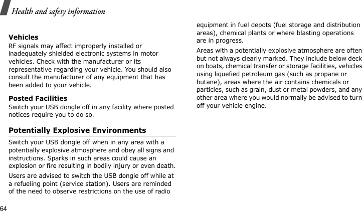 Health and safety information64VehiclesRF signals may affect improperly installed or inadequately shielded electronic systems in motor vehicles. Check with the manufacturer or its representative regarding your vehicle. You should also consult the manufacturer of any equipment that has been added to your vehicle.Posted FacilitiesSwitch your USB dongle off in any facility where posted notices require you to do so.Potentially Explosive EnvironmentsSwitch your USB dongle off when in any area with a potentially explosive atmosphere and obey all signs and instructions. Sparks in such areas could cause an explosion or fire resulting in bodily injury or even death.Users are advised to switch the USB dongle off while at a refueling point (service station). Users are reminded of the need to observe restrictions on the use of radio equipment in fuel depots (fuel storage and distribution areas), chemical plants or where blasting operations are in progress.Areas with a potentially explosive atmosphere are often but not always clearly marked. They include below deck on boats, chemical transfer or storage facilities, vehicles using liquefied petroleum gas (such as propane or butane), areas where the air contains chemicals or particles, such as grain, dust or metal powders, and any other area where you would normally be advised to turn off your vehicle engine.